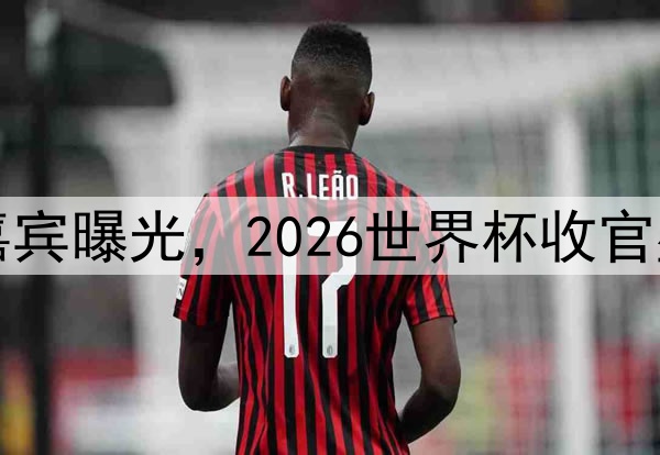 闭幕式表演嘉宾曝光，2026世界杯收官盛宴亮点十足